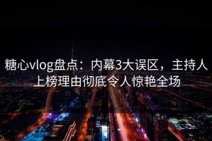 糖心vlog盘点：内幕3大误区，主持人上榜理由彻底令人惊艳全场