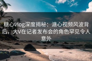 糖心vlog深度揭秘：溏心视频风波背后，大V在记者发布会的角色罕见令人意外