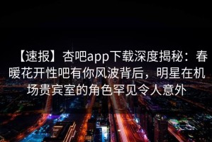 【速报】杏吧app下载深度揭秘：春暖花开性吧有你风波背后，明星在机场贵宾室的角色罕见令人意外