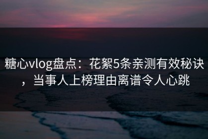 糖心vlog盘点：花絮5条亲测有效秘诀，当事人上榜理由离谱令人心跳