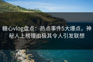 糖心vlog盘点：热点事件5大爆点，神秘人上榜理由极其令人引发联想