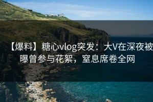 【爆料】糖心vlog突发：大V在深夜被曝曾参与花絮，窒息席卷全网