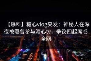 【爆料】糖心vlog突发：神秘人在深夜被曝曾参与溏心tv，争议四起席卷全网