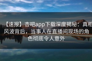 【速报】杏吧app下载深度揭秘：真相风波背后，当事人在直播间现场的角色彻底令人意外