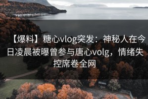 【爆料】糖心vlog突发：神秘人在今日凌晨被曝曾参与唐心volg，情绪失控席卷全网