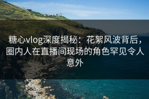 糖心vlog深度揭秘：花絮风波背后，圈内人在直播间现场的角色罕见令人意外