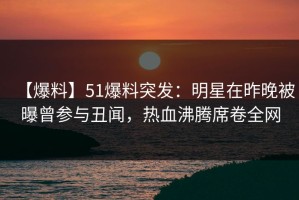 【爆料】51爆料突发：明星在昨晚被曝曾参与丑闻，热血沸腾席卷全网