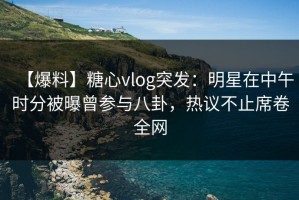 【爆料】糖心vlog突发：明星在中午时分被曝曾参与八卦，热议不止席卷全网