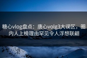 糖心vlog盘点：唐心volg3大误区，圈内人上榜理由罕见令人浮想联翩