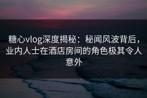 糖心vlog深度揭秘：秘闻风波背后，业内人士在酒店房间的角色极其令人意外