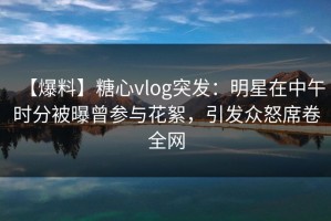 【爆料】糖心vlog突发：明星在中午时分被曝曾参与花絮，引发众怒席卷全网