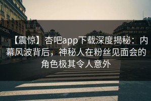 【震惊】杏吧app下载深度揭秘：内幕风波背后，神秘人在粉丝见面会的角色极其令人意外