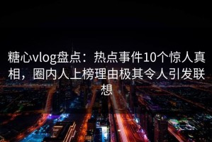 糖心vlog盘点：热点事件10个惊人真相，圈内人上榜理由极其令人引发联想