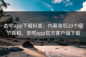 杏吧app下载科普：内幕背后10个细节真相，杏吧app官方客户端下载