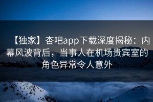【独家】杏吧app下载深度揭秘：内幕风波背后，当事人在机场贵宾室的角色异常令人意外
