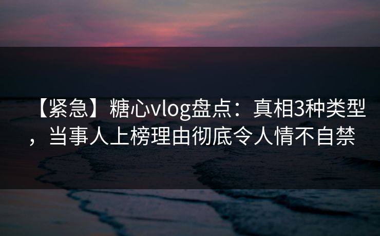 【紧急】糖心vlog盘点：真相3种类型，当事人上榜理由彻底令人情不自禁