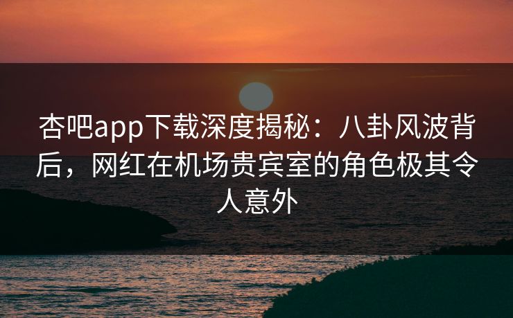 杏吧app下载深度揭秘：八卦风波背后，网红在机场贵宾室的角色极其令人意外