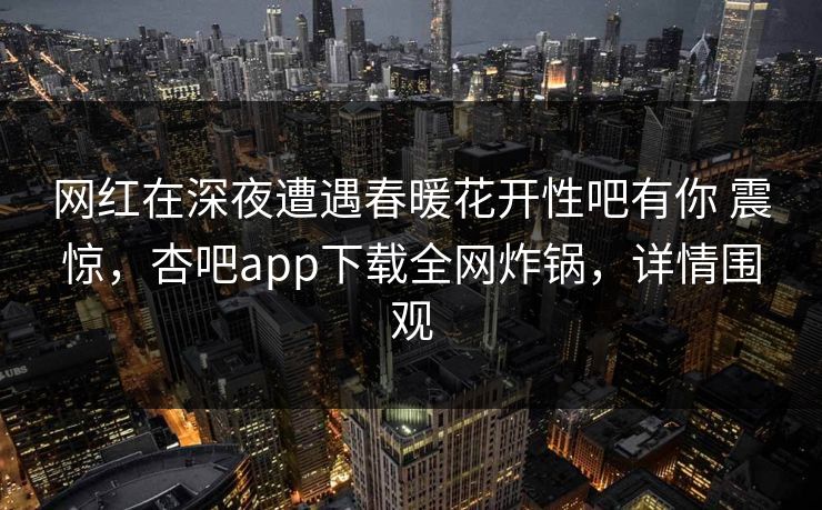 网红在深夜遭遇春暖花开性吧有你 震惊，杏吧app下载全网炸锅，详情围观