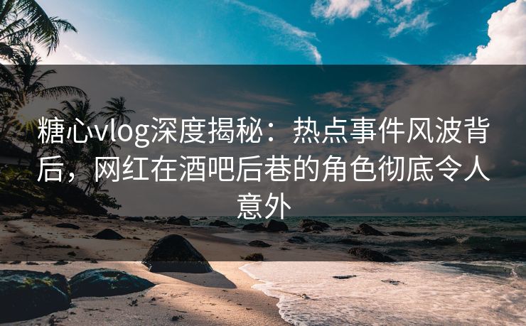 糖心vlog深度揭秘：热点事件风波背后，网红在酒吧后巷的角色彻底令人意外