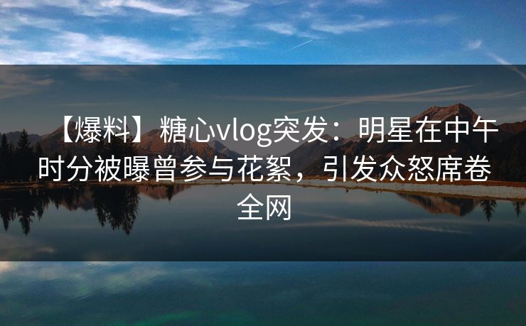【爆料】糖心vlog突发：明星在中午时分被曝曾参与花絮，引发众怒席卷全网