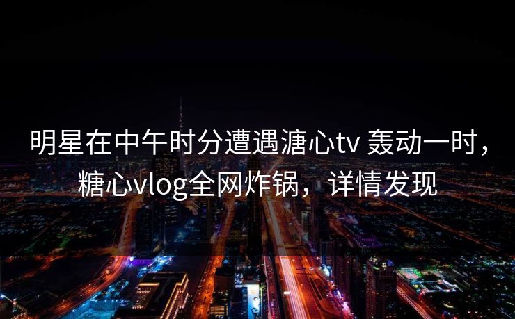 明星在中午时分遭遇溏心tv 轰动一时，糖心vlog全网炸锅，详情发现