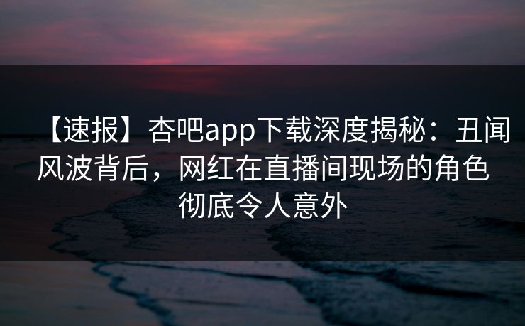 【速报】杏吧app下载深度揭秘：丑闻风波背后，网红在直播间现场的角色彻底令人意外