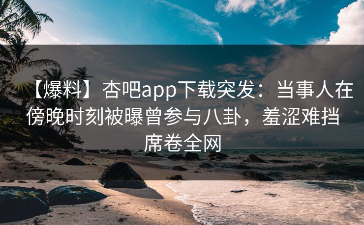 【爆料】杏吧app下载突发：当事人在傍晚时刻被曝曾参与八卦，羞涩难挡席卷全网