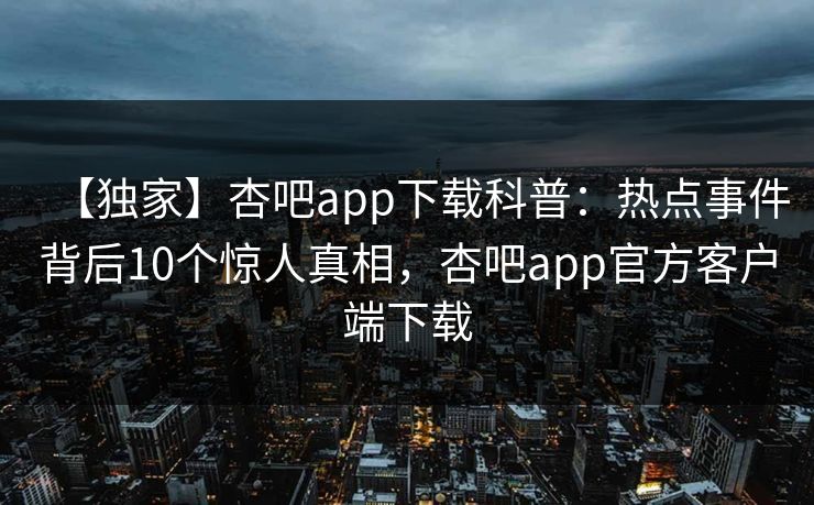 【独家】杏吧app下载科普：热点事件背后10个惊人真相，杏吧app官方客户端下载