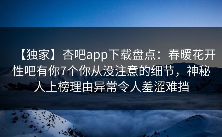 【独家】杏吧app下载盘点：春暖花开性吧有你7个你从没注意的细节，神秘人上榜理由异常令人羞涩难挡