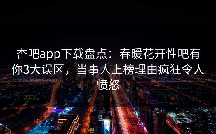 杏吧app下载盘点：春暖花开性吧有你3大误区，当事人上榜理由疯狂令人愤怒