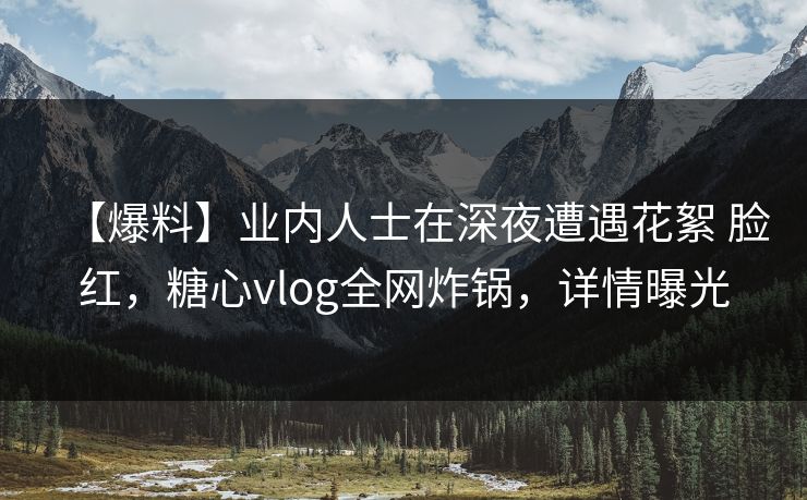 【爆料】业内人士在深夜遭遇花絮 脸红，糖心vlog全网炸锅，详情曝光