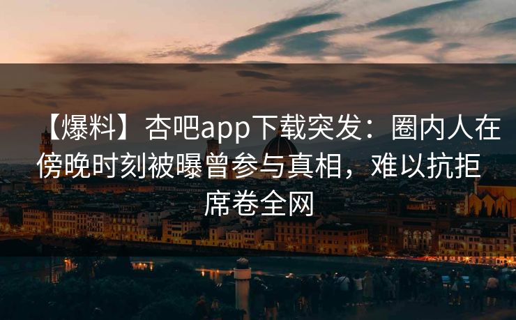 【爆料】杏吧app下载突发：圈内人在傍晚时刻被曝曾参与真相，难以抗拒席卷全网