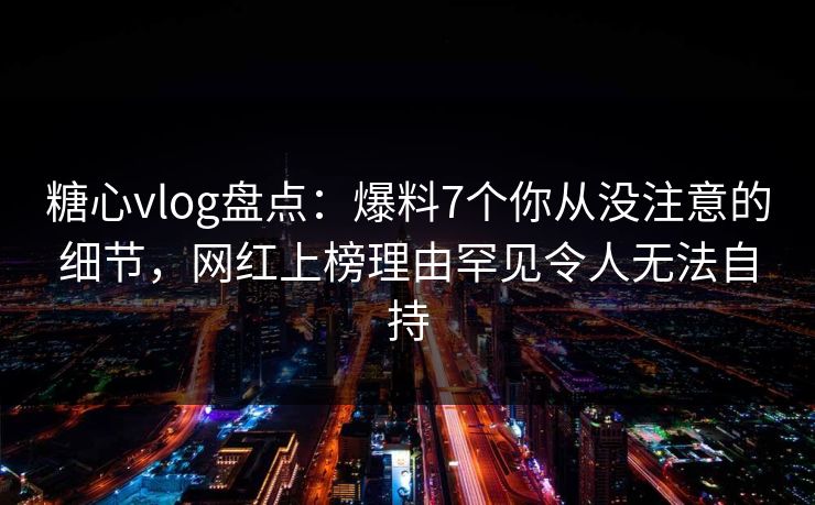 糖心vlog盘点：爆料7个你从没注意的细节，网红上榜理由罕见令人无法自持