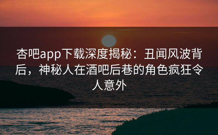 杏吧app下载深度揭秘：丑闻风波背后，神秘人在酒吧后巷的角色疯狂令人意外