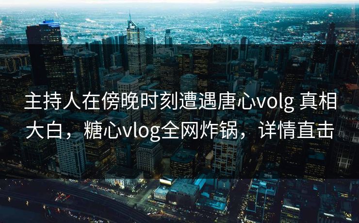 主持人在傍晚时刻遭遇唐心volg 真相大白，糖心vlog全网炸锅，详情直击