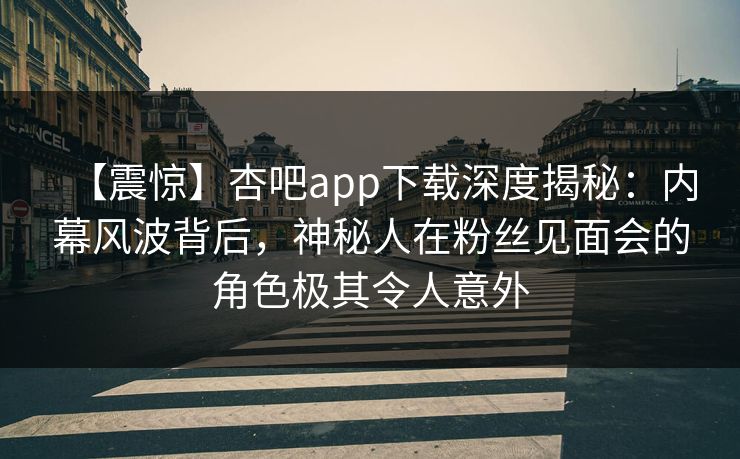 【震惊】杏吧app下载深度揭秘：内幕风波背后，神秘人在粉丝见面会的角色极其令人意外