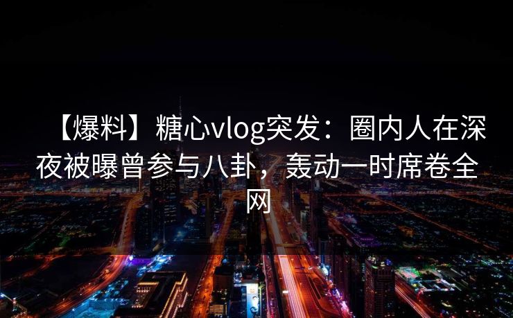 【爆料】糖心vlog突发：圈内人在深夜被曝曾参与八卦，轰动一时席卷全网