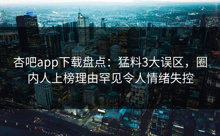 杏吧app下载盘点：猛料3大误区，圈内人上榜理由罕见令人情绪失控