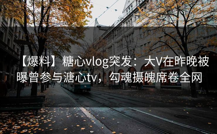 【爆料】糖心vlog突发：大V在昨晚被曝曾参与溏心tv，勾魂摄魄席卷全网