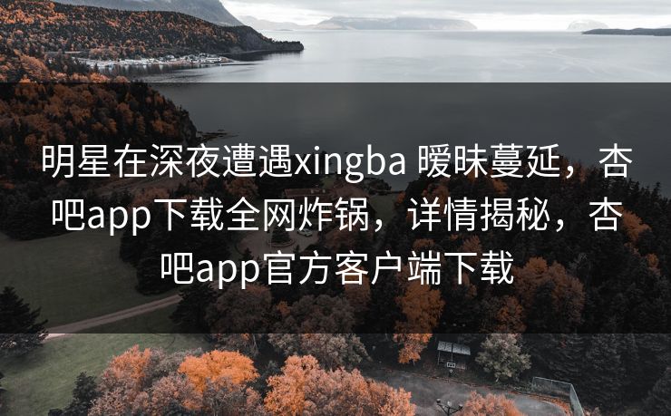 明星在深夜遭遇xingba 暧昧蔓延，杏吧app下载全网炸锅，详情揭秘，杏吧app官方客户端下载