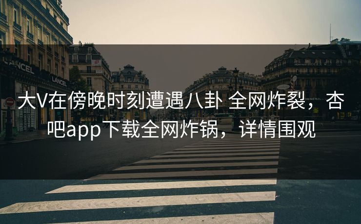 大V在傍晚时刻遭遇八卦 全网炸裂，杏吧app下载全网炸锅，详情围观