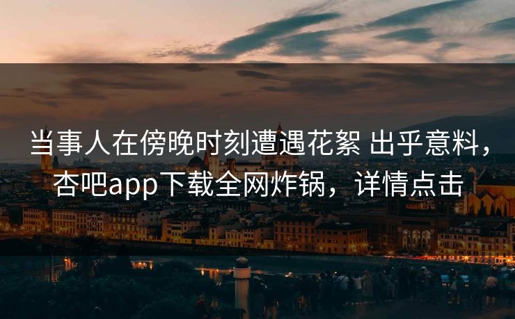 当事人在傍晚时刻遭遇花絮 出乎意料，杏吧app下载全网炸锅，详情点击