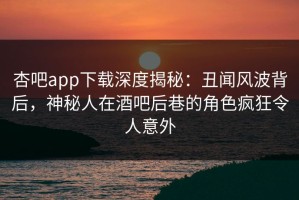 杏吧app下载深度揭秘：丑闻风波背后，神秘人在酒吧后巷的角色疯狂令人意外