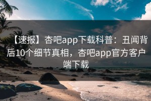 【速报】杏吧app下载科普：丑闻背后10个细节真相，杏吧app官方客户端下载
