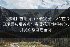 【爆料】杏吧app下载突发：大V在今日凌晨被曝曾参与春暖花开性吧有你，引发众怒席卷全网