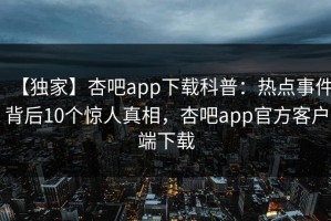 【独家】杏吧app下载科普：热点事件背后10个惊人真相，杏吧app官方客户端下载