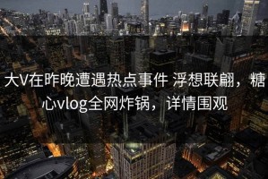 大V在昨晚遭遇热点事件 浮想联翩，糖心vlog全网炸锅，详情围观