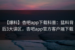 【爆料】杏吧app下载科普：猛料背后3大误区，杏吧app官方客户端下载