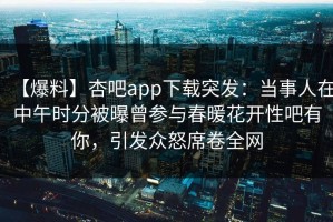 【爆料】杏吧app下载突发：当事人在中午时分被曝曾参与春暖花开性吧有你，引发众怒席卷全网