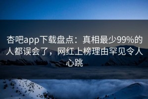 杏吧app下载盘点：真相最少99%的人都误会了，网红上榜理由罕见令人心跳